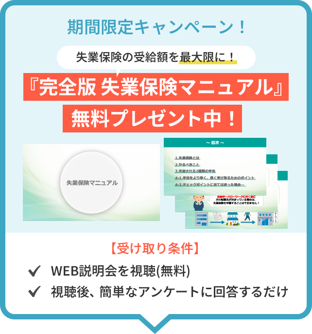 期間限定キャンペーン!失業保険の受給額を最大限に!「完全版 失業保険マニュアル」無料プレゼント中!【受け取り条件】WEB説明会を視聴(無料),視聴後、簡単なアンケートに回答するだけ